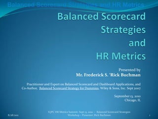 Balanced Scorecard Strategies and HR Metrics Presented by Mr. Frederick S. ‘Rick Buchman Practitioner and Expert on Balanced Scorecard and Dashboard Applications, and Co-Author,  Balanced Scorecard Strategy for Dummies, Wiley & Sons, Inc. Sept 2007 September 13, 2010 Chicago, IL 9/13/2010 IQPC HR Metrics Summit, Sept 13, 2010  -  Balanced Scorecard Strategies Workshop – Presenter: Rick Buchman 1 