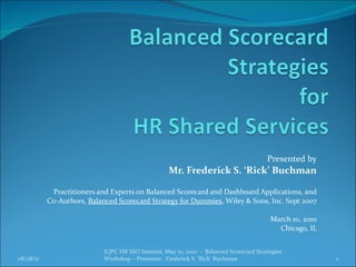Presented by Mr. Frederick S. ‘Rick’ Buchman Practitioners and Experts on Balanced Scorecard and Dashboard Applications, and Co-Authors,  Balanced Scorecard Strategy for Dummies , Wiley & Sons, Inc. Sept 2007 March 10, 2010 Chicago, IL 08/28/11 IQPC HR SSO Summit, May 10, 2010  -  Balanced Scorecard Strategies Workshop – Presenter:  Frederick S. ‘Rick’ Buchman 