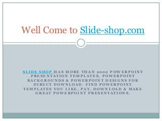 Well Come to Slide-shop.com



SLIDE SHOP HAS MORE THAN 2000 POWERPOINT
   PRESENTATION TEMPLATES, POWERPOINT
  BACKGROUNDS & POWERPOINT DESIGNS FOR
    DIRECT DOWNLOAD. FIND POWERPOINT
TEMPLATES YOU LIKE, PAY, DOWNLOAD & MAKE
     GREAT POWERPOINT PRESENTATIONS.
 