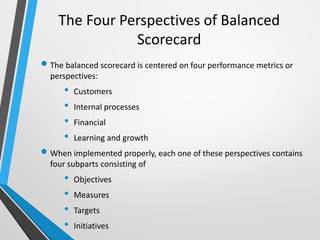 The Four Perspectives of Balanced
Scorecard
 The balanced scorecard is centered on four performance metrics or
perspectives:
• Customers
• Internal processes
• Financial
• Learning and growth
 When implemented properly, each one of these perspectives contains
four subparts consisting of
• Objectives
• Measures
• Targets
• Initiatives
 