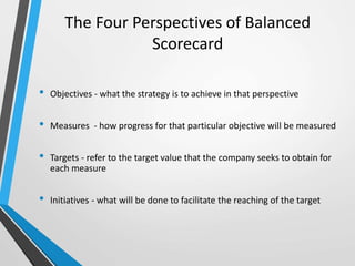 • Objectives - what the strategy is to achieve in that perspective
• Measures - how progress for that particular objective will be measured
• Targets - refer to the target value that the company seeks to obtain for
each measure
• Initiatives - what will be done to facilitate the reaching of the target
The Four Perspectives of Balanced
Scorecard
 