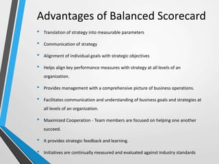 Advantages of Balanced Scorecard
• Translation of strategy into measurable parameters
• Communication of strategy
• Alignment of individual goals with strategic objectives
• Helps align key performance measures with strategy at all levels of an
organization.
• Provides management with a comprehensive picture of business operations.
• Facilitates communication and understanding of business goals and strategies at
all levels of an organization.
• Maximized Cooperation - Team members are focused on helping one another
succeed.
• It provides strategic feedback and learning.
• Initiatives are continually measured and evaluated against industry standards
 