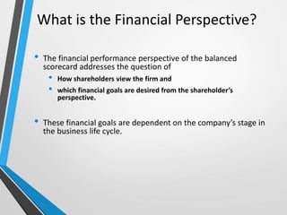 What is the Financial Perspective?
• The financial performance perspective of the balanced
scorecard addresses the question of
• How shareholders view the firm and
• which financial goals are desired from the shareholder’s
perspective.
• These financial goals are dependent on the company’s stage in
the business life cycle.
 