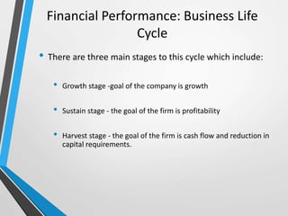 Financial Performance: Business Life
Cycle
• There are three main stages to this cycle which include:
• Growth stage -goal of the company is growth
• Sustain stage - the goal of the firm is profitability
• Harvest stage - the goal of the firm is cash flow and reduction in
capital requirements.
 