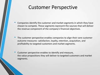 Customer Perspective
• Companies identify the customer and market segments in which they have
chosen to compete. These segments represent the sources that will deliver
the revenue component of the company's financial objectives.
• The customer perspective enables companies to align their core customer
outcome measures- satisfaction, loyalty, retention, acquisition, and
profitability-to targeted customers and market segments.
• Customer perspective enables to identify and measure,
the value propositions they will deliver to targeted customers and market
segments.
 