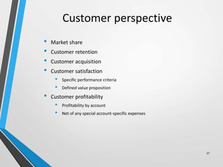 Customer perspective
• Market share
• Customer retention
• Customer acquisition
• Customer satisfaction
• Specific performance criteria
• Defined value proposition
• Customer profitability
• Profitability by account
• Net of any special account-specific expenses
27
 