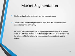 Market Segmentation
• Existing and potential customers are not homogeneous.
• Customers have different preferences and value the attributes of the
product or service differently.
• A strategy formulation process, using in-depth market research, should
reveal the different market or customer segments, and their preferences
like price, quality, functionality, image, reputation, relationship, and
service.
28
 