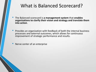 What is Balanced Scorecard?
• The Balanced scorecard is a management system that enables
organizations to clarify their vision and strategy and translate them
into action.
• Provides an organization with feedback of both the internal business
processes and external outcomes, which allows for continuous
improvement of strategic performance and results.
• Nerve center of an enterprise
 