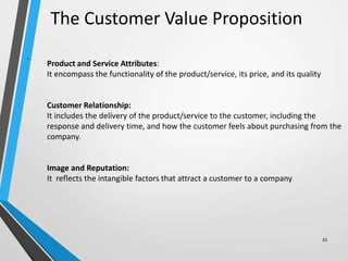33
The Customer Value Proposition
.
Product and Service Attributes:
It encompass the functionality of the product/service, its price, and its quality
Customer Relationship:
It includes the delivery of the product/service to the customer, including the
response and delivery time, and how the customer feels about purchasing from the
company.
Image and Reputation:
It reflects the intangible factors that attract a customer to a company
 