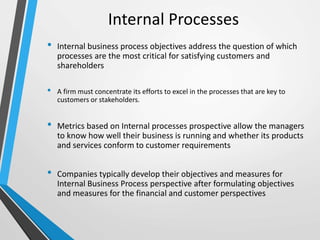Internal Processes
• Internal business process objectives address the question of which
processes are the most critical for satisfying customers and
shareholders
• A firm must concentrate its efforts to excel in the processes that are key to
customers or stakeholders.
• Metrics based on Internal processes prospective allow the managers
to know how well their business is running and whether its products
and services conform to customer requirements
• Companies typically develop their objectives and measures for
Internal Business Process perspective after formulating objectives
and measures for the financial and customer perspectives
 