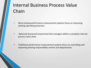 Internal Business Process Value
Chain
• Most existing performance measurement systems focus on improving
existing operating processes.
• Balanced Scorecard recommend that managers define a complete internal-
process value chain
• Traditional performance measurement systems focus on controlling and
improving existing responsibility centres and departments.
 
