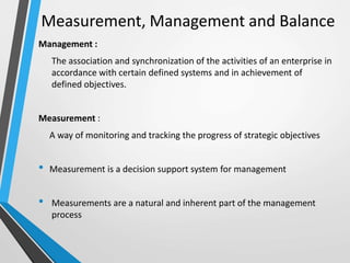 Measurement, Management and Balance
Management :
The association and synchronization of the activities of an enterprise in
accordance with certain defined systems and in achievement of
defined objectives.
Measurement :
A way of monitoring and tracking the progress of strategic objectives
• Measurement is a decision support system for management
• Measurements are a natural and inherent part of the management
process
 