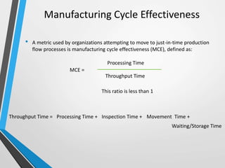 Manufacturing Cycle Effectiveness
• A metric used by organizations attempting to move to just-in-time production
flow processes is manufacturing cycle effectiveness (MCE), defined as:
MCE =
Processing Time
Throughput Time
This ratio is less than 1
Throughput Time = Processing Time + Inspection Time + Movement Time +
Waiting/Storage Time
 