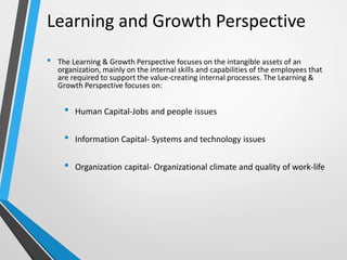 • The Learning & Growth Perspective focuses on the intangible assets of an
organization, mainly on the internal skills and capabilities of the employees that
are required to support the value-creating internal processes. The Learning &
Growth Perspective focuses on:
• Human Capital-Jobs and people issues
• Information Capital- Systems and technology issues
• Organization capital- Organizational climate and quality of work-life
Learning and Growth Perspective
 
