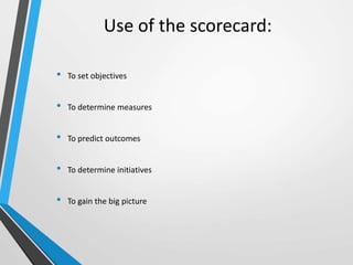 Use of the scorecard:
• To set objectives
• To determine measures
• To predict outcomes
• To determine initiatives
• To gain the big picture
 