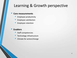 Learning & Growth perspective
• Core measurements
• Employee productivity
• Employee satisfaction
• Employee retention
• Enablers
• Staff competencies
• Technology infrastructure
• Climate for action/change
47
 