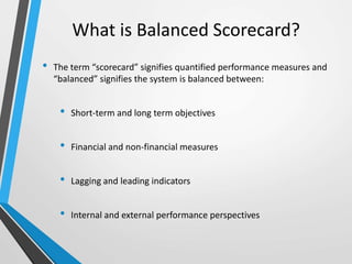 What is Balanced Scorecard?
• The term “scorecard” signifies quantified performance measures and
“balanced” signifies the system is balanced between:
• Short-term and long term objectives
• Financial and non-financial measures
• Lagging and leading indicators
• Internal and external performance perspectives
 