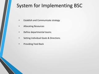 • Establish and Communicate strategy
• Allocating Resources
• Define departmental teams
• Setting Individual Goals & Directions
• Providing Feed Back
System for Implementing BSC
 