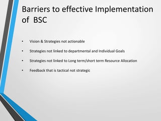 • Vision & Strategies not actionable
• Strategies not linked to departmental and Individual Goals
• Strategies not linked to Long term/short term Resource Allocation
• Feedback that is tactical not strategic
Barriers to effective Implementation
of BSC
 