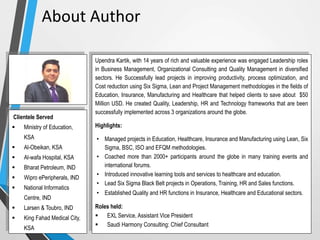 Upendra Kartik, with 14 years of rich and valuable experience was engaged Leadership roles
in Business Management, Organizational Consulting and Quality Management in diversified
sectors. He Successfully lead projects in improving productivity, process optimization, and
Cost reduction using Six Sigma, Lean and Project Management methodologies in the fields of
Education, Insurance, Manufacturing and Healthcare that helped clients to save about $50
Million USD. He created Quality, Leadership, HR and Technology frameworks that are been
successfully implemented across 3 organizations around the globe.
Highlights:
• Managed projects in Education, Healthcare, Insurance and Manufacturing using Lean, Six
Sigma, BSC, ISO and EFQM methodologies.
• Coached more than 2000+ participants around the globe in many training events and
international forums.
• Introduced innovative learning tools and services to healthcare and education.
• Lead Six Sigma Black Belt projects in Operations, Training, HR and Sales functions.
• Established Quality and HR functions in Insurance, Healthcare and Educational sectors.
Roles held:
 EXL Service, Assistant Vice President
 Saudi Harmony Consulting: Chief Consultant
Clientele Served
 Ministry of Education,
KSA
 Al-Obeikan, KSA
 Al-wafa Hospital, KSA
 Bharat Petroleum, IND
 Wipro ePeripherals, IND
 National Informatics
Centre, IND
 Larsen & Toubro, IND
 King Fahad Medical City,
KSA
About Author
 