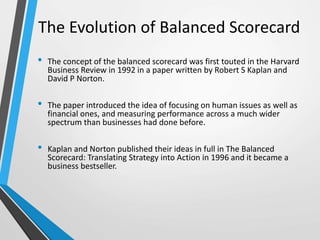 The Evolution of Balanced Scorecard
• The concept of the balanced scorecard was first touted in the Harvard
Business Review in 1992 in a paper written by Robert S Kaplan and
David P Norton.
• The paper introduced the idea of focusing on human issues as well as
financial ones, and measuring performance across a much wider
spectrum than businesses had done before.
• Kaplan and Norton published their ideas in full in The Balanced
Scorecard: Translating Strategy into Action in 1996 and it became a
business bestseller.
 