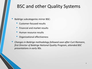 BSC and other Quality Systems
• Baldrige subcategories mirror BSC:
• Customer-focused results
• Financial and market results
• Human resource results
• Organizational effectiveness
• Changes in Baldrige methodology followed soon after Curt Riemann,
first Director of Baldrige National Quality Program, attended BSC
presentations in early 90s.
9
 