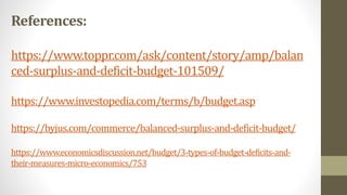 References:
https://www.toppr.com/ask/content/story/amp/balan
ced-surplus-and-deficit-budget-101509/
https://www.investopedia.com/terms/b/budget.asp
https://byjus.com/commerce/balanced-surplus-and-deficit-budget/
https://www.economicsdiscussion.net/budget/3-types-of-budget-deficits-and-
their-measures-micro-economics/753
 