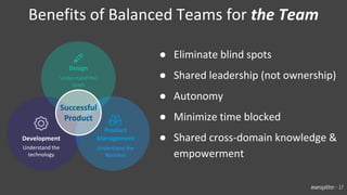 ● Eliminate blind spots
● Shared leadership (not ownership)
● Autonomy
● Minimize time blocked
● Shared cross-domain knowledge &
empowerment
Benefits of Balanced Teams for the Team
Product
Management
Understand the
Business
Development
Understand the
technology
Design
Understand the
Users
Successful
Product
@wesgalliher - 17
 