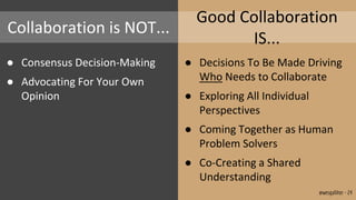 Collaboration is NOT...
● Consensus Decision-Making
● Advocating For Your Own
Opinion
Good Collaboration
IS...
● Decisions To Be Made Driving
Who Needs to Collaborate
● Exploring All Individual
Perspectives
● Coming Together as Human
Problem Solvers
● Co-Creating a Shared
Understanding
@wesgalliher - 24
 