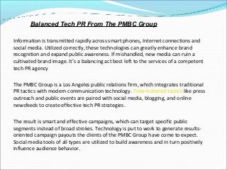 Information is transmitted rapidly across smart phones, Internet connections and
social media. Utilized correctly, these technologies can greatly enhance brand
recognition and expand public awareness. If mishandled, new media can ruin a
cultivated brand image. It’s a balancing act best left to the services of a competent
tech PR agency
The PMBC Group is a Los Angeles public relations firm, which integrates traditional
PR tactics with modern communication technology. Time-honored tactics like press
outreach and public events are paired with social media, blogging, and online
newsfeeds to create effective tech PR strategies.
The result is smart and effective campaigns, which can target specific public
segments instead of broad strokes. Technology is put to work to generate results-
oriented campaign payouts the clients of the PMBC Group have come to expect.
Social media tools of all types are utilized to build awareness and in turn positively
influence audience behavior.
Balanced Tech PR From The PMBC Group
 