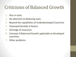 Criticisms of Balanced Growth
1. Rise in costs
2. No attention to Reducing costs
3. Beyond the capabilities of Underdeveloped Countries
4. Disproportionality in factors
5. Shortage of resources
6. Concept of Balanced Growth applicable to Developed
countries.
7. Other problems
 