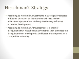 Hirschman’s Strategy
• According to Hirschman, investments in strategically selected
industries or sectors of the economy will lead to new
investment opportunities and so pave the way to further
economic development.
• According to Hirschman, “Development is a chain of
disequilibria that must be kept alive rather than eliminate the
disequilibrium of which profits and losses are symptoms in a
competitive economy.
 