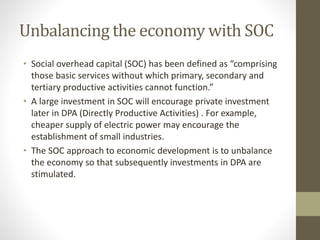 Unbalancing the economy with SOC
• Social overhead capital (SOC) has been defined as “comprising
those basic services without which primary, secondary and
tertiary productive activities cannot function.”
• A large investment in SOC will encourage private investment
later in DPA (Directly Productive Activities) . For example,
cheaper supply of electric power may encourage the
establishment of small industries.
• The SOC approach to economic development is to unbalance
the economy so that subsequently investments in DPA are
stimulated.
 
