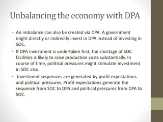 Unbalancing the economy with DPA
• An imbalance can also be created via DPA. A government
might directly or indirectly invest in DPA instead of investing in
SOC.
• If DPA investment is undertaken first, the shortage of SOC
facilities is likely to raise production costs substantially. In
course of time, political pressures might stimulate investment
in SOC also.
• Investment sequences are generated by profit expectations
and political pressures. Profit expectations generate the
sequence from SOC to DPA and political pressures from DPA to
SOC.
 