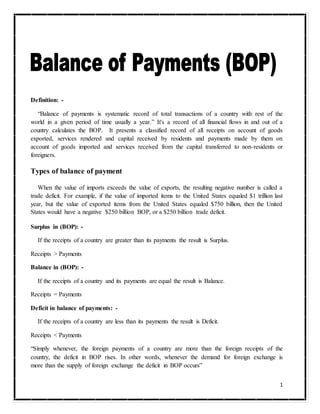 1
Definition: -
“Balance of payments is systematic record of total transactions of a country with rest of the
world in a given period of time usually a year.” It's a record of all financial flows in and out of a
country calculates the BOP. It presents a classified record of all receipts on account of goods
exported, services rendered and capital received by residents and payments made by them on
account of goods imported and services received from the capital transferred to non-residents or
foreigners.
Types of balance of payment
When the value of imports exceeds the value of exports, the resulting negative number is called a
trade deficit. For example, if the value of imported items to the United States equaled $1 trillion last
year, but the value of exported items from the United States equaled $750 billion, then the United
States would have a negative $250 billion BOP, or a $250 billion trade deficit.
Surplus in (BOP): -
If the receipts of a country are greater than its payments the result is Surplus.
Receipts > Payments
Balance in (BOP): -
If the receipts of a country and its payments are equal the result is Balance.
Receipts = Payments
Deficit in balance of payments: -
If the receipts of a country are less than its payments the result is Deficit.
Receipts < Payments
“Simply whenever, the foreign payments of a country are more than the foreign receipts of the
country, the deficit in BOP rises. In other words, whenever the demand for foreign exchange is
more than the supply of foreign exchange the deficit in BOP occurs”
 