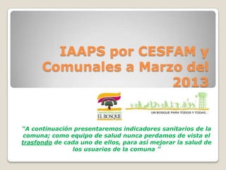 IAAPS por CESFAM y
Comunales a Marzo del
2013
“A continuación presentaremos indicadores sanitarios de la
comuna; como equipo de salud nunca perdamos de vista el
trasfondo de cada uno de ellos, para así mejorar la salud de
los usuarios de la comuna ”
 