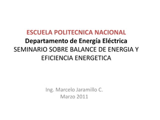 ESCUELA POLITECNICA NACIONAL
Departamento de Energía Eléctrica
SEMINARIO SOBRE BALANCE DE ENERGIA Y
EFICIENCIA ENERGETICA
Ing. Marcelo Jaramillo C.
Marzo 2011
 