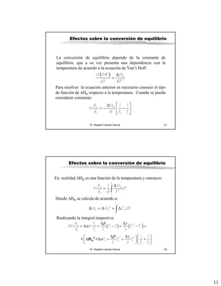 11
Dr. Rogelio Cuevas García 21
Efectos sobre la conversión de equilibrio
La conversión de equilibrio depende de la constante de
equilibrio, que a su vez presenta una dependencia con la
temperatura de acuerdo a la ecuación de Van’t Hoff
( )
2
R
d lnK H
dT RT
Δ
=
Para resolver la ecuación anterior es necesario conocer el tipo
de función de ΔHR respecto a la temperatura. Cuando se pueda
considerar constante:
2
1 2 1
1 1
ln RK H
K R T T
⎡ ⎤Δ
= − −⎢ ⎥
⎣ ⎦
Dr. Rogelio Cuevas García 22
Efectos sobre la conversión de equilibrio
2
1
2
2
1
1
ln
T
R
T
K H
dT
K R T
Δ
= ∫
Δ = Δ + Δ∫
2
1
0
T
R R P
T
H H C dT
En realidad ΔHR es una función de la temperatura y entonces:
Donde ΔHR se calcula de acuerdo a:
Realizando la integral respectiva:
( ) ( )β γ
α
β γ
α
Δ Δ
= Δ + − + − +
⎛ ⎞Δ Δ⎛ ⎞
Δ Δ + + +⎜ ⎟⎜ ⎟
⎝ ⎠⎝ ⎠
0
R+ H +
2 22 2
2 1 2 1
1 1
2 3
0 0 0
2 1
ln ln
2 3
1 1
2 3
K T
R T T T T
K T
T T T
T T
 