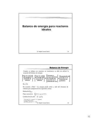 12
Dr. Rogelio Cuevas García 23
Balance de energía para reactores
ideales
Dr. Rogelio Cuevas García 24
Balance de Energía
Cuando se trabaja con reactores no isotérmicos se debe de utilizar la
ecuación del balance de energía.
Ec. (1)
De acuerdo a Bird 1: La energía puede entrar y salir del elemento de
volumen por cualquiera de las siguientes causas:
Radiación:QRAD
Flujo convectivo
Conducción de calor
( )j j j
j
M C cp u T⋅∇∑
)( Tλ⋅∇
1. R.B. Bird, W. E. Stewart, L. N. Lightfoot,
“Transport Phenomena”,
John Wiley and son, N. Y. 1964
 
