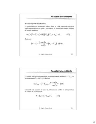 17
Dr. Rogelio Cuevas García 33
Reactor Intermitente
Reactor intermitente adiabático.
En condiciones de aislamiento térmico ideal el calor transferido desde (o
hasta) los alrededores es igual a cero (Q=0), en estas condiciones el balance
de energía se escribe:
( ) ( ) ( )0 0 0 0 (12)T i A A Am Cp T T H N X X− − −Δ − =
De donde:
( ) ( ) ( ) (12b)0
0
0 AA
T
Ai
XX
Cpm
NH
TT −
Δ−
=−
Dr. Rogelio Cuevas García 34
Reactor Intermitente
El cambio máximo de temperaturas o cambio máximo adiabático (ΔT)ADB se
presenta cuando XA=1 y XA0=0. Esto es:
( ) ( ) ( ) (13)0
0
Cpm
NH
TTT
T
Ai
MAXADB
Δ−
=−=Δ
Utilizando esta ecuación en la ec. 12, obtenemos el cambio en la temperatura
en función de la conversión:
( ) (14)0 AADB XTTT Δ+=
 
