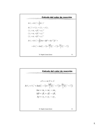 8
Dr. Rogelio Cuevas García 15
Calculo del calor de reacción
( )
( ) ( ) ( )
α β γ
α β γ
α β γ
α β γ
β γ
α
Δ = Δ + Δ
Δ = + −
= + +
= + +
= + +
Δ = Δ + Δ + Δ + Δ =
Δ Δ
= Δ + Δ − + − + −
∫
∫
2
1
2
1
0
2
2
2
0 2
0 2 2 3 3
2 1 2 1 2 1
2 3
T
R R P
T
P R S A
A A A A
R R R R
S S S S
T
R R
T
R
H H C T
C T rCp sCp aCp
Cp T T
Cp T T
Cp T T
H H T T dT
H T T T T T T
Dr. Rogelio Cuevas García 16
Calculo del calor de reacción
( ) ( ) ( )β γ
α
α α α α
β β β β
γ γ γ γ
⎯⎯→ +
Δ Δ
Δ = + Δ − + − + −
Δ = + −
Δ = + −
Δ = + −
0 2 2 3 3
2 1 2 1 2 1
2 3
R R
R S A
R S A
R S A
aA rR sS
H H T T T T T T
r s a
r s a
r s a
 