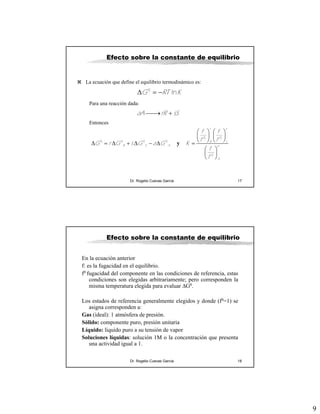 9
Dr. Rogelio Cuevas García 17
Efecto sobre la constante de equilibrio
La ecuación que define el equilibrio termodinámico es:
0
lnG RT KΔ = −
Para una reacción dada:
aA rR sS⎯⎯→ +
Entonces
y
0 0
0 0 0 0
0
r s
R s
R S A a
A
f f
f f
G r G s G a G K
f
f
⎛ ⎞ ⎛ ⎞
⎜ ⎟ ⎜ ⎟
⎝ ⎠ ⎝ ⎠
Δ = Δ + Δ − Δ =
⎛ ⎞
⎜ ⎟
⎝ ⎠
Dr. Rogelio Cuevas García 18
Efecto sobre la constante de equilibrio
En la ecuación anterior
f: es la fugacidad en el equilibrio.
f0 fugacidad del componente en las condiciones de referencia, estas
condiciones son elegidas arbitrariamente; pero corresponden la
misma temperatura elegida para evaluar ΔG0.
Los estados de referencia generalmente elegidos y donde (f0=1) se
asigna corresponden a:
Gas (ideal): 1 atmósfera de presión.
Sólido: componente puro, presión unitaria
Líquido: liquido puro a su tensión de vapor
Soluciones líquidas: solución 1M o la concentración que presenta
una actividad igual a 1.
 