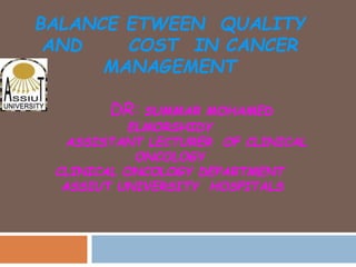 BALANCE ETWEEN QUALITY
AND COST IN CANCER
MANAGEMENT
DR: SUMMAR MOHAMED
ELMORSHIDY
ASSISTANT LECTURER OF CLINICAL
ONCOLOGY
CLINICAL ONCOLOGY DEPARTMENT
ASSIUT UNIVERSITY HOSPITALS
 