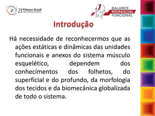 Há necessidade de reconhecermos que as
ações estáticas e dinâmicas das unidades
funcionais e anexos do sistema músculo
esquelético, dependem dos
conhecimentos dos folhetos, do
superficial e do profundo, da morfologia
dos tecidos e da biomecânica globalizada
de todo o sistema.
 