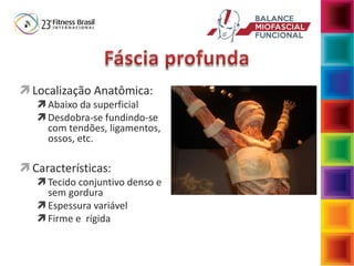  Localização Anatômica:
 Abaixo da superficial
 Desdobra-se fundindo-se
com tendões, ligamentos,
ossos, etc.
 Características:
 Tecido conjuntivo denso e
sem gordura
 Espessura variável
 Firme e rígida
 