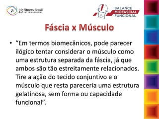• “Em termos biomecânicos, pode parecer
ilógico tentar considerar o músculo como
uma estrutura separada da fáscia, já que
ambos são tão estreitamente relacionados.
Tire a ação do tecido conjuntivo e o
músculo que resta pareceria uma estrutura
gelatinosa, sem forma ou capacidade
funcional”.
 