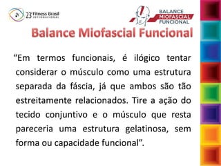 “Em termos funcionais, é ilógico tentar
considerar o músculo como uma estrutura
separada da fáscia, já que ambos são tão
estreitamente relacionados. Tire a ação do
tecido conjuntivo e o músculo que resta
pareceria uma estrutura gelatinosa, sem
forma ou capacidade funcional”.
 