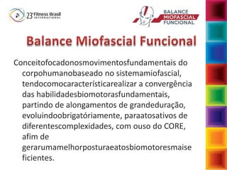 Conceitofocadonosmovimentosfundamentais do
corpohumanobaseado no sistemamiofascial,
tendocomocaracterísticarealizar a convergência
das habilidadesbiomotorasfundamentais,
partindo de alongamentos de grandeduração,
evoluindoobrigatóriamente, paraatosativos de
diferentescomplexidades, com ouso do CORE,
afim de
gerarumamelhorposturaeatosbiomotoresmaise
ficientes.
 
