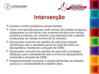 Analisar o trilho anatômico comprometido;
 Iniciar uma posição passiva, onde através da inibição recíproca,
coloquemos as estruturas com aumento de tônus em tensão
excêntrica máxima, em simetria, com expiração até o volume
residual por um tempo mínimo de 12 minutos;
 Desenvolver controle em padrões de exercícios simples
(Analíticos), com a atividade parcial ou total do trilho em
desequilíbrio, mantendo a ativação do CORE;
 Desenvolver controle em padrões de exercícios complexos
(Globais), com a atividade de todo o trilho em desequilíbrio,
mantendo a ativação do CORE;
 Progressivamente aumentar a amplitude/tempo no trabalho
passivo e a complexidade do trabalho ativo.
 