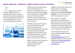 Good research + Balance =High success rate on funding
                                         The Balance financial incentives group      Applications written by the people in our
                                         has more than fifteen years of              team for grants in the category
            Balance helps you to get     experience in applying for subsidy. The     Cooperation in the EU framework
funding for R&D activities in the        group has large international companies     programmes had a success rate of more
biomedical and food sector. Balance is   such as Ahold, Unilever and ABN AMRO        than 50%. This is nearly 3 times higher
specialized in funding from programmes   but also universities (e.g. Utrecht         than the EU average success rate.
from the European Commission like the    University and Leiden University) and
                                                                                     We can offer to write subsidy
7th framework programme, the DG          organizations such as the Dutch Vaccine
                                                                                     applications for a competitive price.
Sanco health programme and others.       Institute as clients.
                                                                                     Balance does not ask for a percentage of
                                         The Balance financial incentives group      the obtained grant instead we write the
                                         consists of 20 professionals with           application for a low fixed rate fee. Only
                                         technical, medical, legal and               in the case of a successful application we
                                         administrative backgrounds. The people      ask for an additional success rate fee.
                                         of this group have previously been
                                                                                     For more information please get in
                                         employed by large multinationals (e.g.
                                                                                     contact with Edwin Aelberts, manager
                                         PricewaterhouseCoopers), universities
                                                                                     European grants
                                         (e.g. the University of Oxford) and
                                                                                     (edwinaelberts@balance.nl, +31-20-
                                         agencies of the European Commission.
                                                                                     6763993) or Bart Jordi, senior consultant
                                          Balance can help you with all aspects of   European grants (bartjordi@balance.nl,
                                         subsidy: subsidy scans, subsidy             +31-20-6763993), see also
                                         application writing, project                www.balance.nl .
                                         administration etc..
 